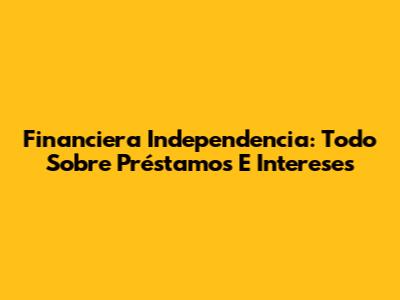 Financiera Independencia: Todo Sobre Préstamos E Intereses