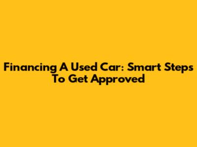 Financing A Used Car: Smart Steps To Get Approved