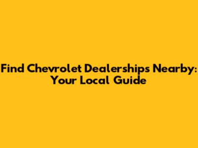 Find Chevrolet Dealerships Nearby: Your Local Guide