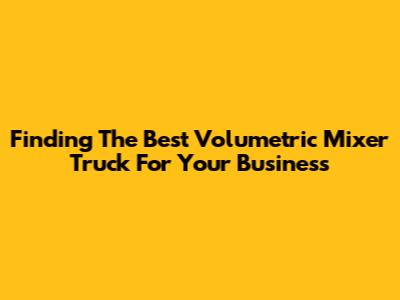 Finding The Best Volumetric Mixer Truck For Your Business