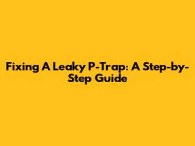 Fixing A Leaky P-Trap: A Step-by-Step Guide