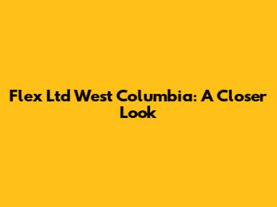 Flex Ltd West Columbia: A Closer Look