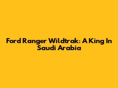Ford Ranger Wildtrak: A King In Saudi Arabia