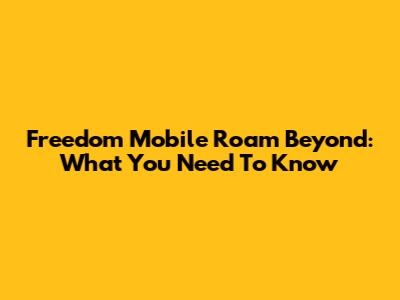 Freedom Mobile Roam Beyond: What You Need To Know