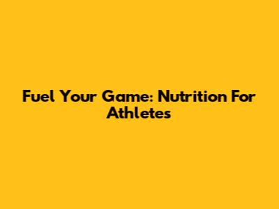 Fuel Your Game: Nutrition For Athletes