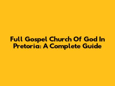 Full Gospel Church Of God In Pretoria: A Complete Guide