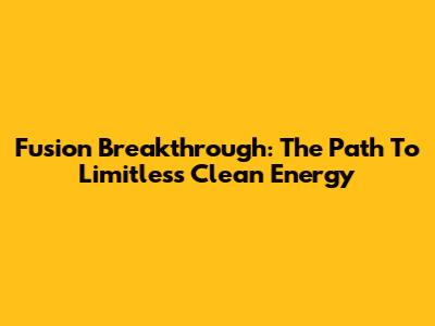 Fusion Breakthrough: The Path To Limitless Clean Energy