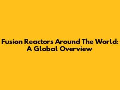Fusion Reactors Around The World: A Global Overview