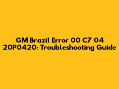 GM Brazil Error 00 C7 04 20P0420: Troubleshooting Guide