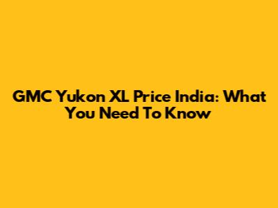 GMC Yukon XL Price India: What You Need To Know