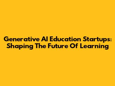 Generative AI Education Startups: Shaping The Future Of Learning