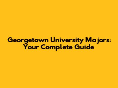 Georgetown University Majors: Your Complete Guide