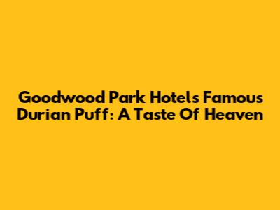 Goodwood Park Hotel's Famous Durian Puff: A Taste Of Heaven