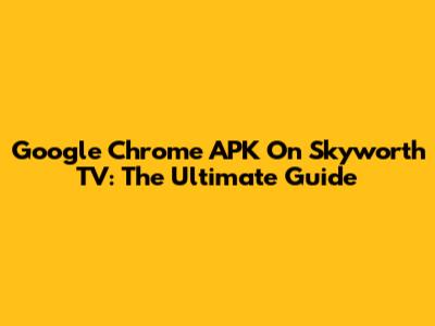 Google Chrome APK On Skyworth TV: The Ultimate Guide