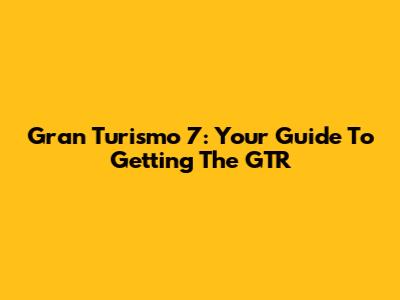 Gran Turismo 7: Your Guide To Getting The GTR