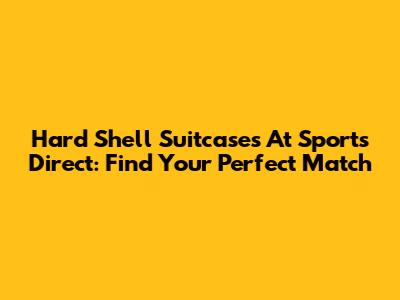 Hard Shell Suitcases At Sports Direct: Find Your Perfect Match