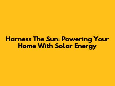 Harness The Sun: Powering Your Home With Solar Energy