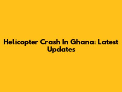 Helicopter Crash In Ghana: Latest Updates