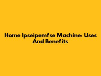 Home Ipseipemfse Machine: Uses And Benefits