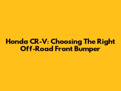 Honda CR-V: Choosing The Right Off-Road Front Bumper