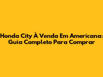 Honda City À Venda Em Americana: Guia Completo Para Comprar