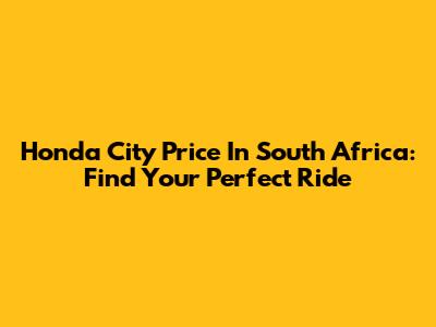 Honda City Price In South Africa: Find Your Perfect Ride