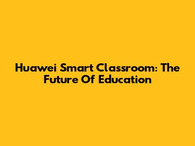 Huawei Smart Classroom: The Future Of Education