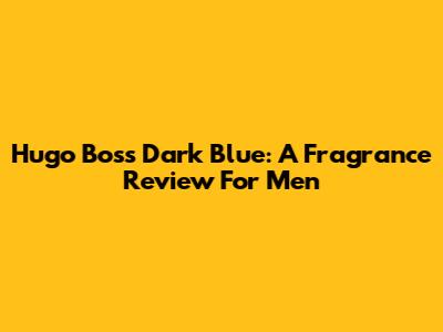 Hugo Boss Dark Blue: A Fragrance Review For Men