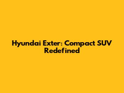 Hyundai Exter: Compact SUV Redefined