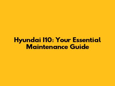 Hyundai I10: Your Essential Maintenance Guide