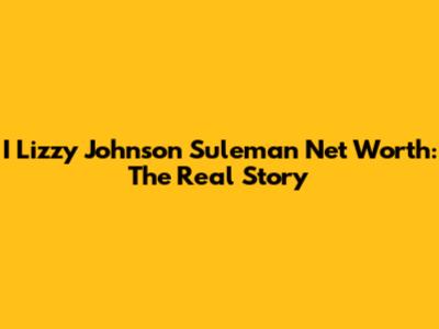 I Lizzy Johnson Suleman Net Worth: The Real Story