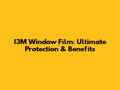I3M Window Film: Ultimate Protection & Benefits