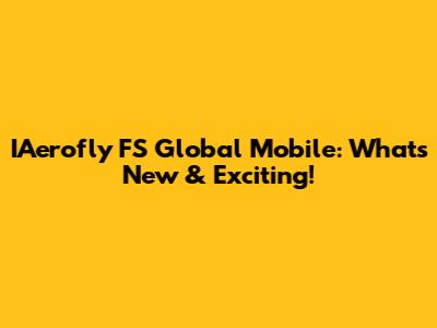 IAerofly FS Global Mobile: What's New & Exciting!