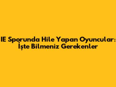 IE Sporunda Hile Yapan Oyuncular: İşte Bilmeniz Gerekenler
