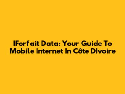 IForfait Data: Your Guide To Mobile Internet In Côte D'Ivoire