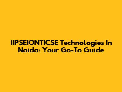 IIPSEIONTICSE Technologies In Noida: Your Go-To Guide