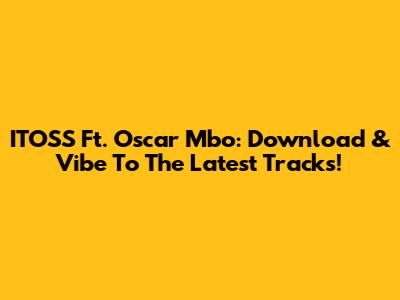 ITOSS Ft. Oscar Mbo: Download & Vibe To The Latest Tracks!