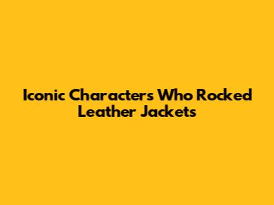 Iconic Characters Who Rocked Leather Jackets