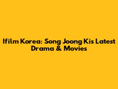 Ifilm Korea: Song Joong Ki's Latest Drama & Movies