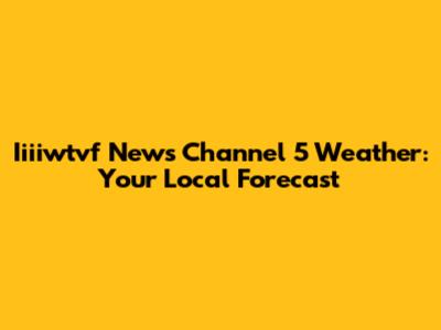 Iiiiwtvf News Channel 5 Weather: Your Local Forecast