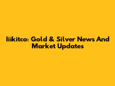 Iiikitco: Gold & Silver News And Market Updates