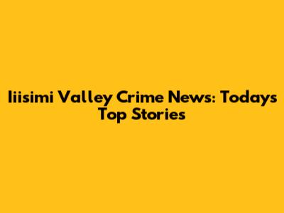 Iiisimi Valley Crime News: Today's Top Stories