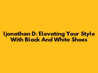 Ijonathan D: Elevating Your Style With Black And White Shoes
