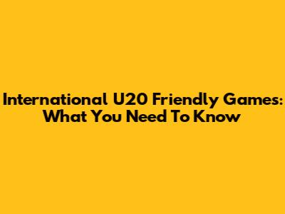 International U20 Friendly Games: What You Need To Know