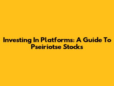 Investing In Platforms: A Guide To Pseiriotse Stocks