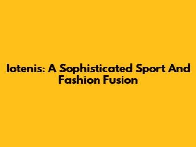 Iotenis: A Sophisticated Sport And Fashion Fusion