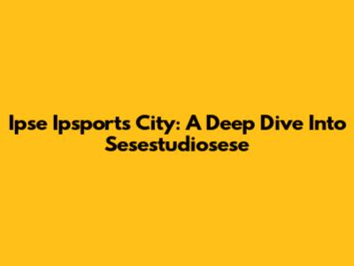 Ipse Ipsports City: A Deep Dive Into Sesestudiosese