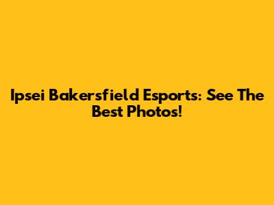 Ipsei Bakersfield Esports: See The Best Photos!