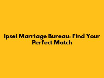 Ipsei Marriage Bureau: Find Your Perfect Match