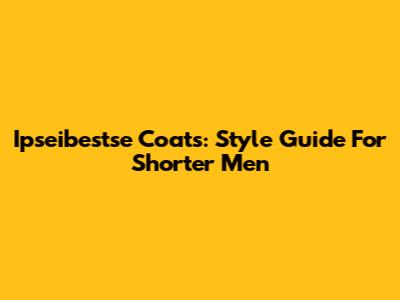 Ipseibestse Coats: Style Guide For Shorter Men